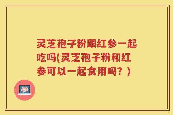 灵芝孢子粉跟红参一起吃吗(灵芝孢子粉和红参可以一起食用吗?) 灵芝孢子粉跟红参一起吃吗(灵芝孢子粉和红参可以一起食用吗?)