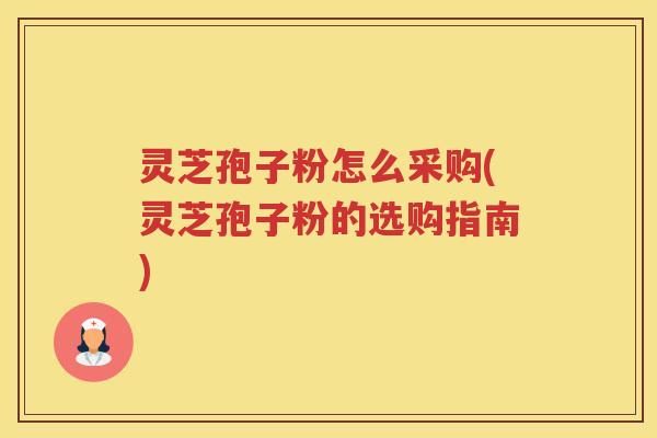 灵芝孢子粉怎么采购(灵芝孢子粉的选购指南)