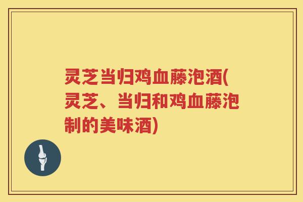 灵芝当归鸡血藤泡酒(灵芝、当归和鸡血藤泡制的美味酒)