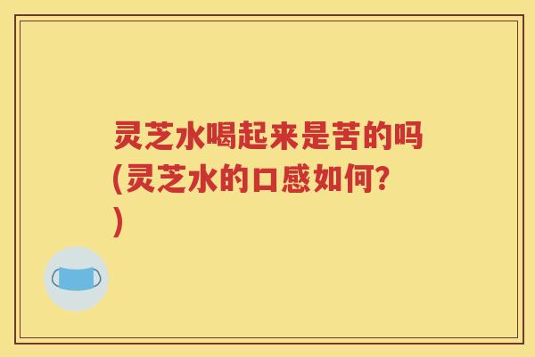 灵芝水喝起来是苦的吗(灵芝水的口感如何？)