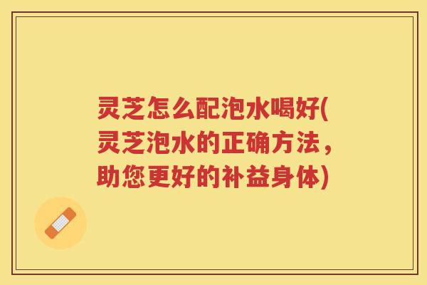 灵芝怎么配泡水喝好(灵芝泡水的正确方法，助您更好的补益身体)