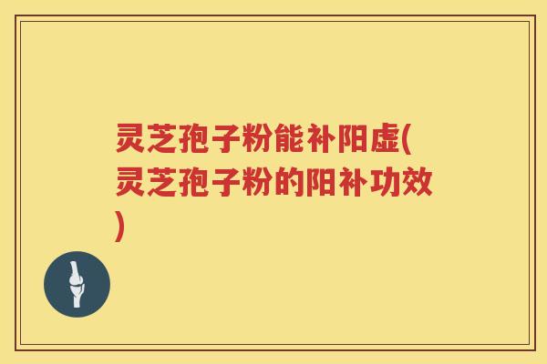 灵芝孢子粉能补阳虚(灵芝孢子粉的阳补功效)