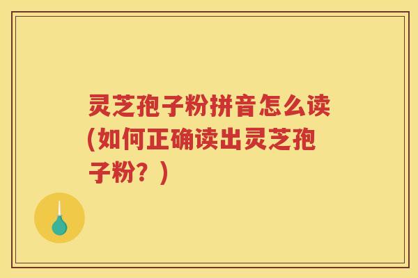灵芝孢子粉拼音怎么读(如何正确读出灵芝孢子粉？)
