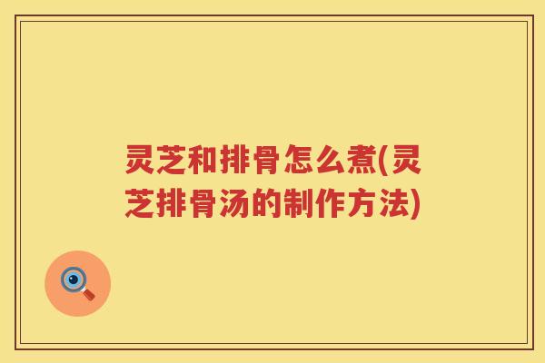 灵芝和排骨怎么煮(灵芝排骨汤的制作方法)
