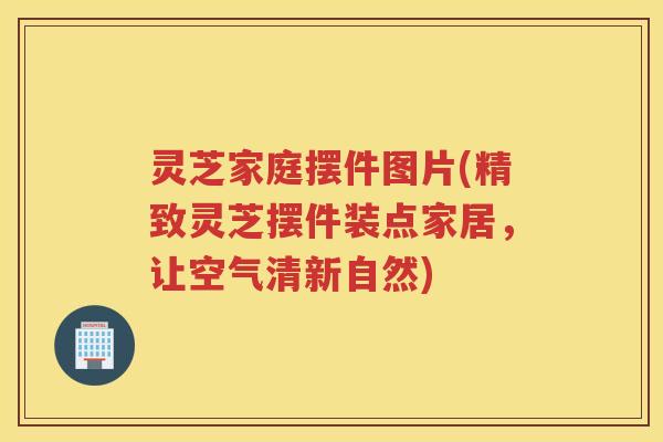 灵芝家庭摆件图片(精致灵芝摆件装点家居，让空气清新自然)