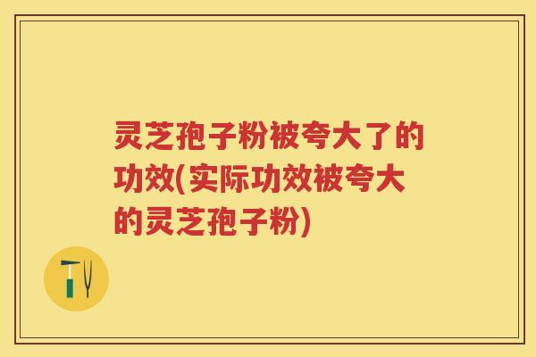 灵芝孢子粉被夸大了的功效(实际功效被夸大的灵芝孢子粉)