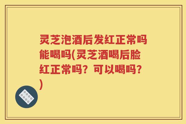 灵芝泡酒后发红正常吗能喝吗(灵芝酒喝后脸红正常吗？可以喝吗？)