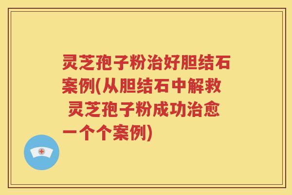 灵芝孢子粉治好胆结石案例(从胆结石中解救 灵芝孢子粉成功治愈一个个案例)