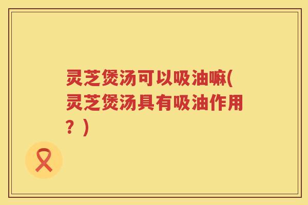 灵芝煲汤可以吸油嘛(灵芝煲汤具有吸油作用？)