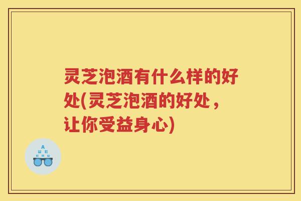 灵芝泡酒有什么样的好处(灵芝泡酒的好处，让你受益身心)