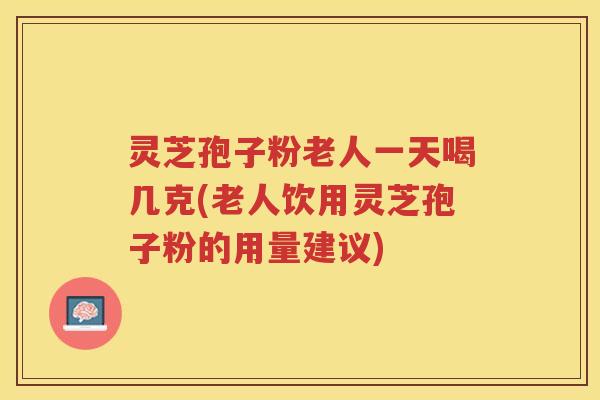灵芝孢子粉老人一天喝几克(老人饮用灵芝孢子粉的用量建议)