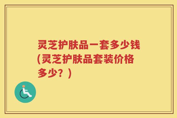 灵芝护肤品一套多少钱(灵芝护肤品套装价格多少？)