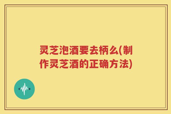 灵芝泡酒要去柄么(制作灵芝酒的正确方法)