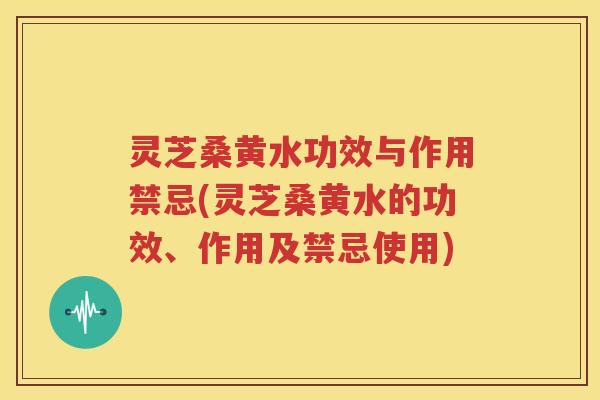 灵芝桑黄水功效与作用禁忌(灵芝桑黄水的功效、作用及禁忌使用)