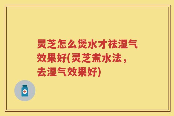 灵芝怎么煲水才祛湿气效果好(灵芝煮水法，去湿气效果好)