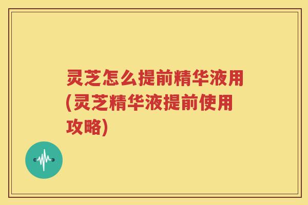 灵芝怎么提前精华液用(灵芝精华液提前使用攻略)