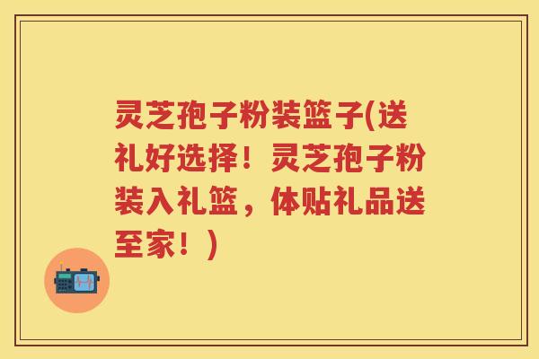 灵芝孢子粉装篮子(送礼好选择！灵芝孢子粉装入礼篮，体贴礼品送至家！)