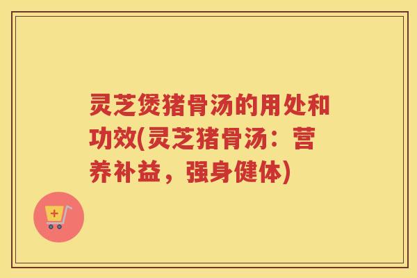 灵芝煲猪骨汤的用处和功效(灵芝猪骨汤：营养补益，强身健体)