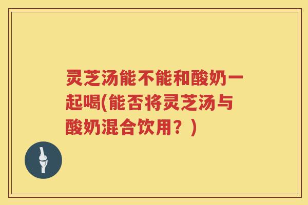 灵芝汤能不能和酸奶一起喝(能否将灵芝汤与酸奶混合饮用？)