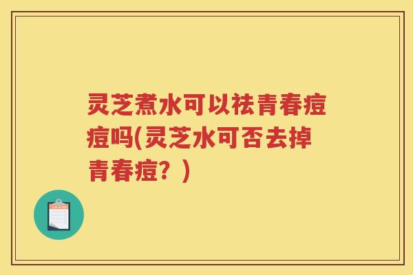 灵芝煮水可以祛青春痘痘吗(灵芝水可否去掉青春痘？)