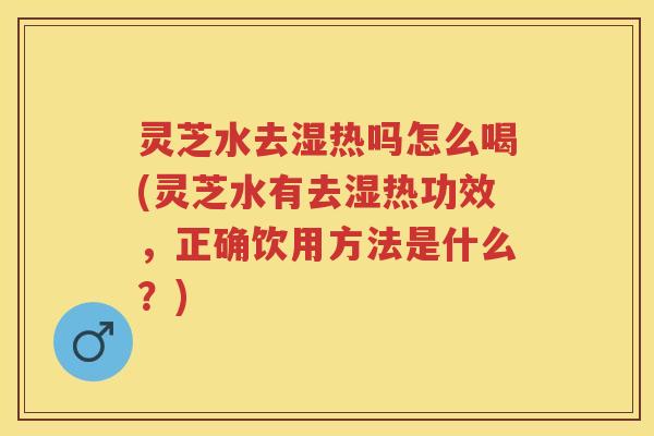 灵芝水去湿热吗怎么喝(灵芝水有去湿热功效，正确饮用方法是什么？)