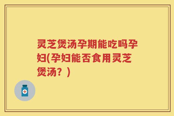 灵芝煲汤孕期能吃吗孕妇(孕妇能否食用灵芝煲汤？)