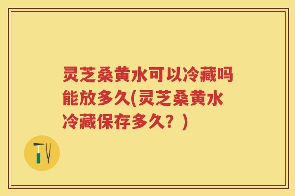 灵芝桑黄水可以冷藏吗能放多久(灵芝桑黄水冷藏保存多久？)