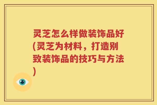 灵芝怎么样做装饰品好(灵芝为材料，打造别致装饰品的技巧与方法)