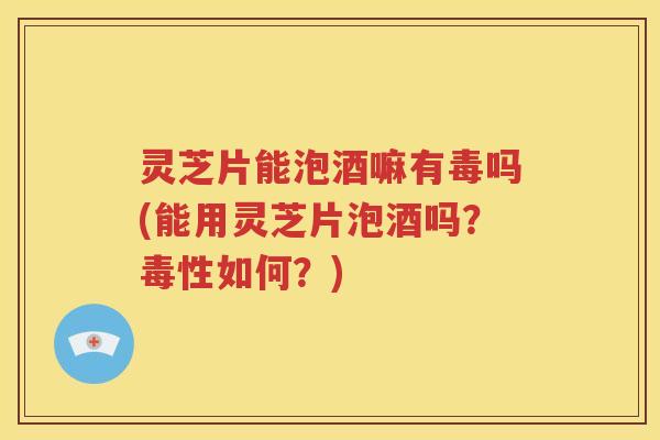 灵芝片能泡酒嘛有毒吗(能用灵芝片泡酒吗？毒性如何？)