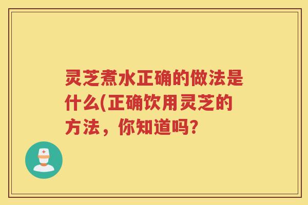 灵芝煮水正确的做法是什么(正确饮用灵芝的方法，你知道吗？