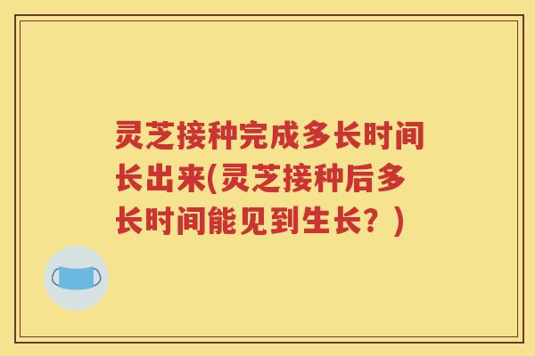 灵芝接种完成多长时间长出来(灵芝接种后多长时间能见到生长？)