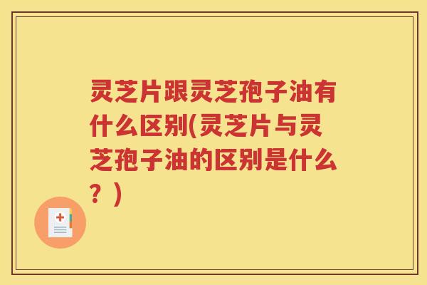 灵芝片跟灵芝孢子油有什么区别(灵芝片与灵芝孢子油的区别是什么？)