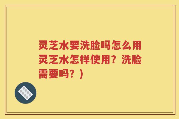灵芝水要洗脸吗怎么用灵芝水怎样使用？洗脸需要吗？)