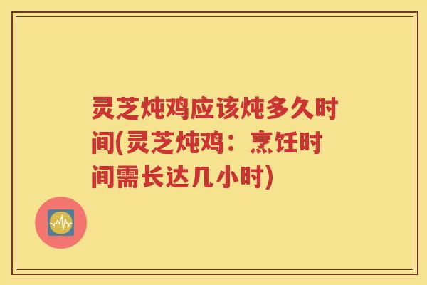 灵芝炖鸡应该炖多久时间(灵芝炖鸡:烹饪时间需长达几小时) 灵芝炖鸡应该炖多久时间(灵芝炖鸡:烹饪时间需长达几小时)