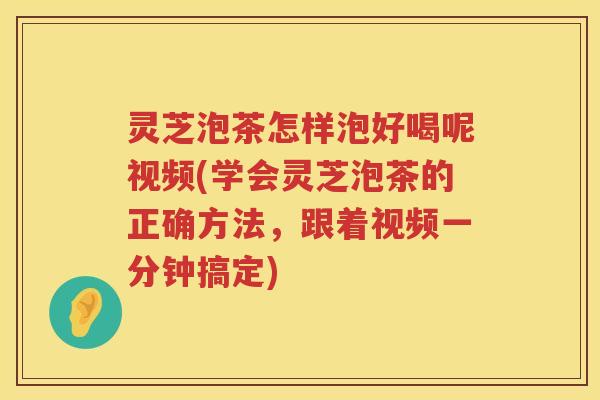 灵芝泡茶怎样泡好喝呢视频(学会灵芝泡茶的正确方法，跟着视频一分钟搞定)