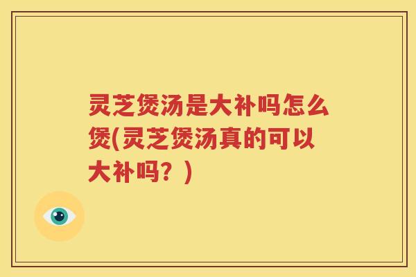 灵芝煲汤是大补吗怎么煲(灵芝煲汤真的可以大补吗？)