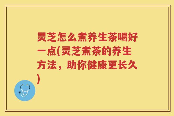灵芝怎么煮养生茶喝好一点(灵芝煮茶的养生方法，助你健康更长久)
