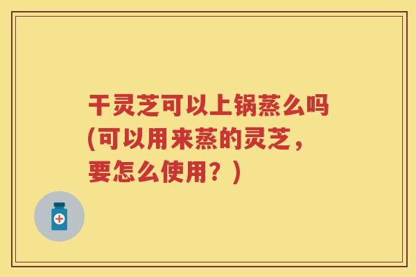 干灵芝可以上锅蒸么吗(可以用来蒸的灵芝，要怎么使用？)