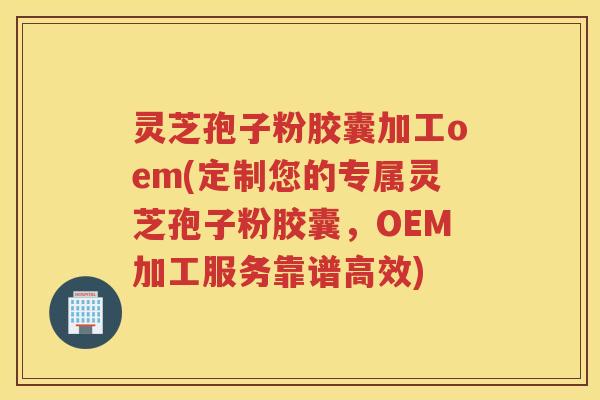 灵芝孢子粉胶囊加工oem(定制您的专属灵芝孢子粉胶囊，OEM加工服务靠谱高效)