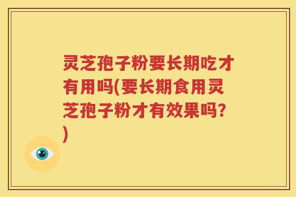 灵芝孢子粉要长期吃才有用吗(要长期食用灵芝孢子粉才有效果吗?)