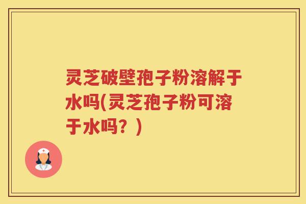 灵芝破壁孢子粉溶解于水吗(灵芝孢子粉可溶于水吗？)