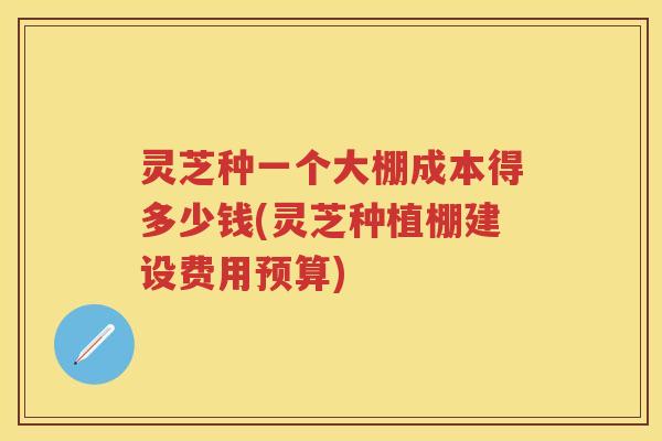灵芝种一个大棚成本得多少钱(灵芝种植棚建设费用预算)