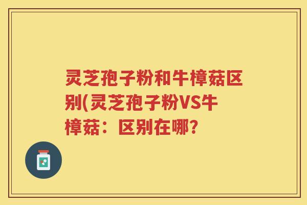 灵芝孢子粉和牛樟菇区别(灵芝孢子粉VS牛樟菇：区别在哪？
