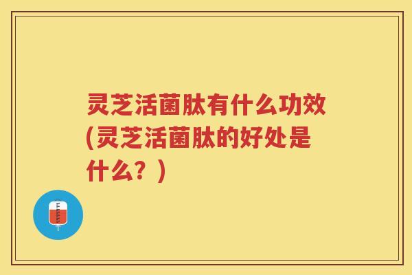 灵芝活菌肽有什么功效(灵芝活菌肽的好处是什么？)