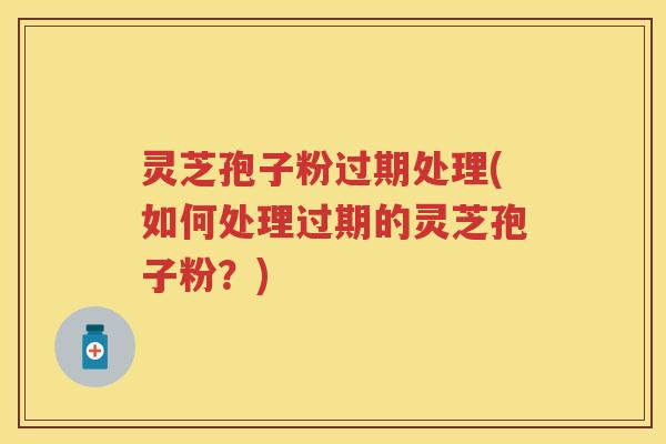 灵芝孢子粉过期处理(如何处理过期的灵芝孢子粉？)
