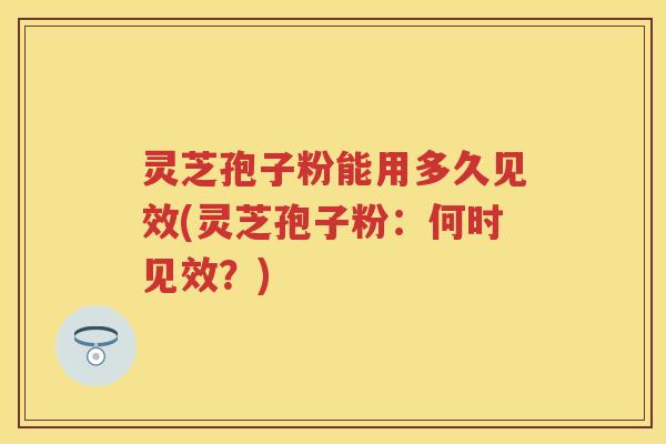 灵芝孢子粉能用多久见效(灵芝孢子粉：何时见效？)