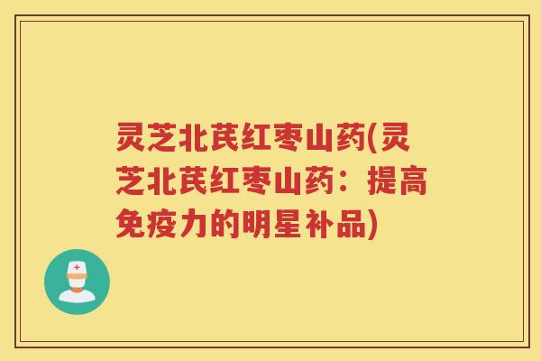 灵芝北芪红枣山药(灵芝北芪红枣山药：提高免疫力的明星补品)