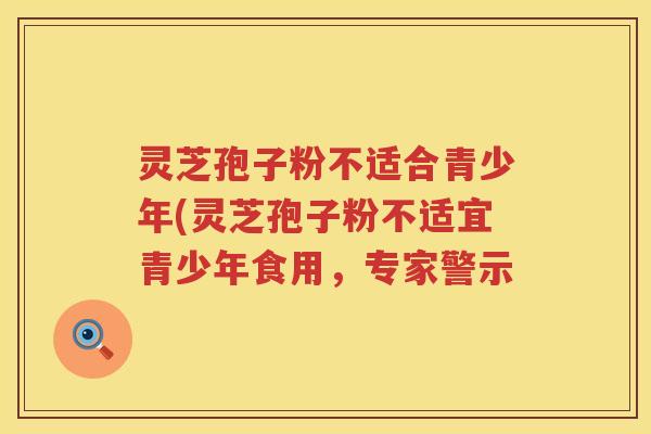灵芝孢子粉不适合青少年(灵芝孢子粉不适宜青少年食用，专家警示