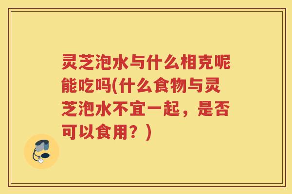 灵芝泡水与什么相克呢能吃吗(什么食物与灵芝泡水不宜一起，是否可以食用？)