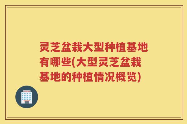 灵芝盆栽大型种植基地有哪些(大型灵芝盆栽基地的种植情况概览)